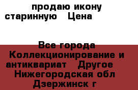 продаю икону старинную › Цена ­ 300 000 - Все города Коллекционирование и антиквариат » Другое   . Нижегородская обл.,Дзержинск г.